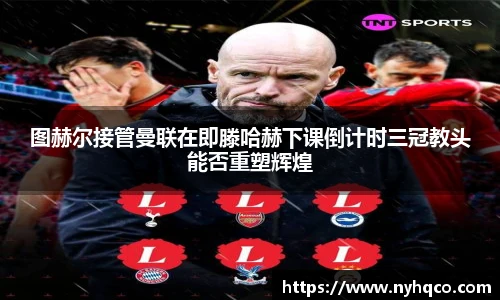图赫尔接管曼联在即滕哈赫下课倒计时三冠教头能否重塑辉煌